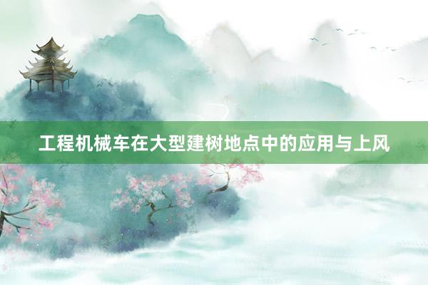 工程机械车在大型建树地点中的应用与上风