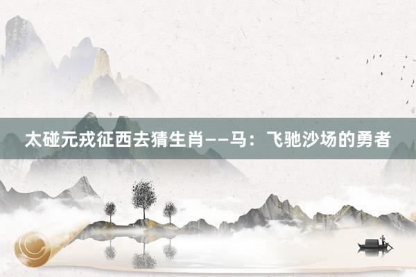 太碰元戎征西去猜生肖——马：飞驰沙场的勇者