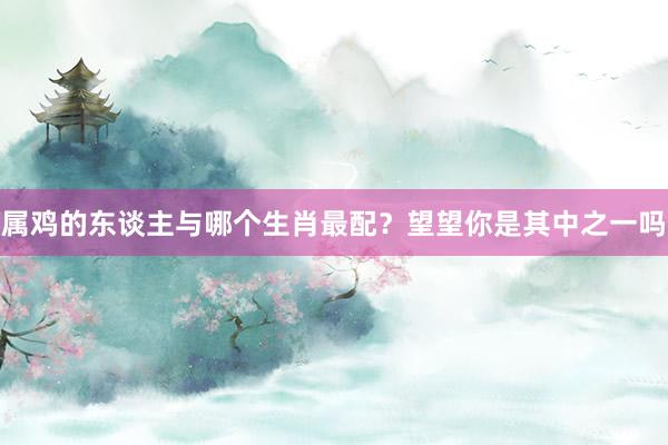 属鸡的东谈主与哪个生肖最配？望望你是其中之一吗