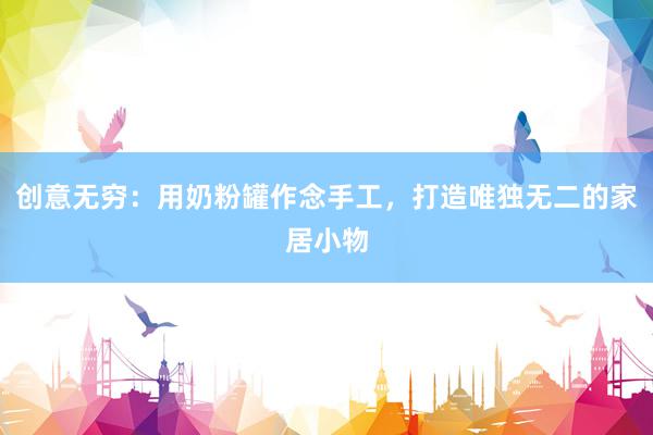 创意无穷：用奶粉罐作念手工，打造唯独无二的家居小物
